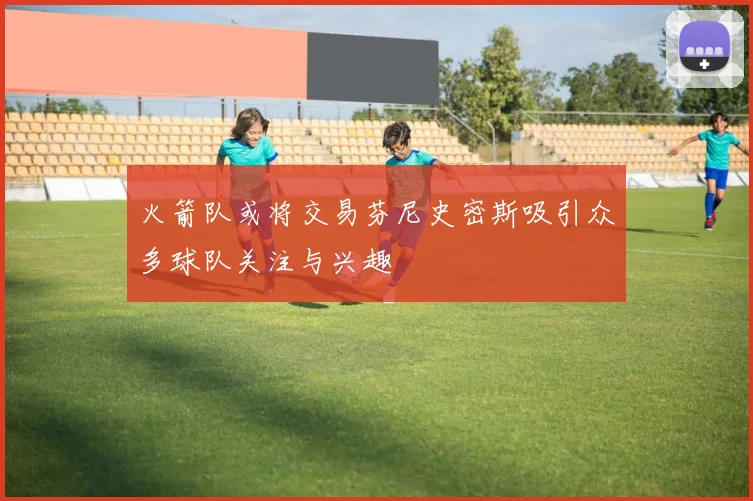火箭队或将交易芬尼史密斯吸引众多球队关注与兴趣