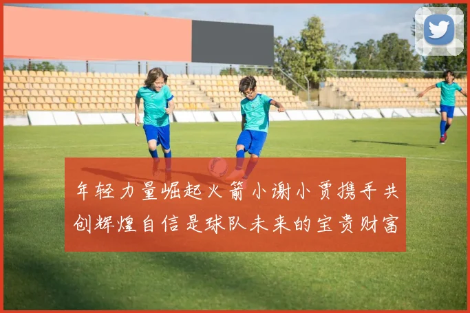 年轻力量崛起火箭小谢小贾携手共创辉煌自信是球队未来的宝贵财富