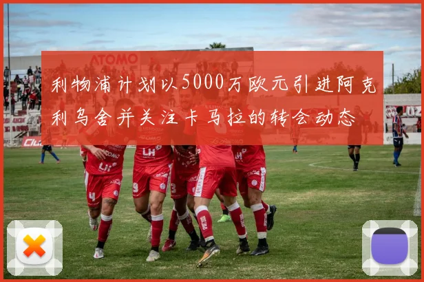利物浦计划以5000万欧元引进阿克利乌舍并关注卡马拉的转会动态
