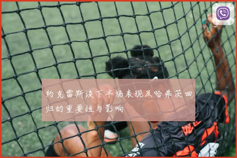 约克雷斯谈下半场表现及哈弗茨回归的重要性与影响