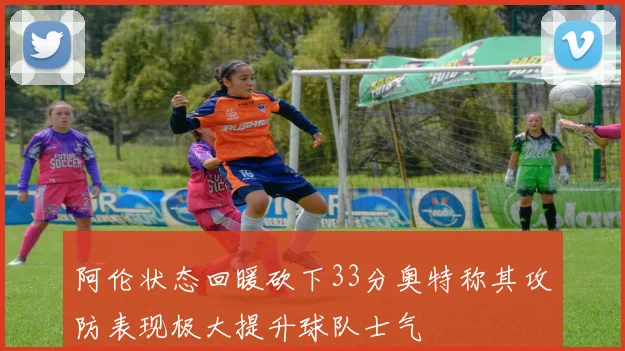 阿伦状态回暖砍下33分奥特称其攻防表现极大提升球队士气