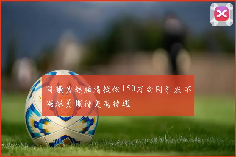 同曦为赵柏清提供150万合同引发不满球员期待更高待遇