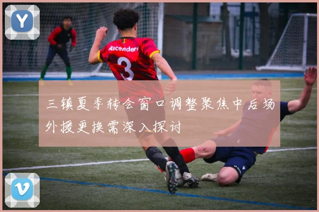 三镇夏季转会窗口调整聚焦中后场外援更换需深入探讨