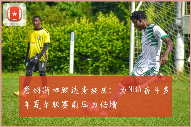 詹姆斯回顾选秀经历：为NBA奋斗多年夏季联赛前压力倍增