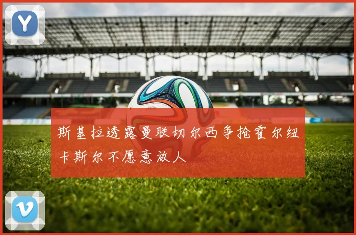 斯基拉透露曼联切尔西争抢霍尔纽卡斯尔不愿意放人