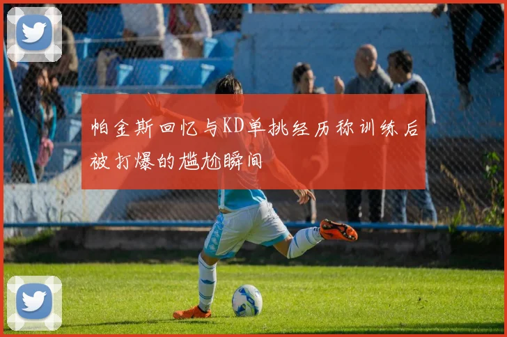 帕金斯回忆与KD单挑经历称训练后被打爆的尴尬瞬间