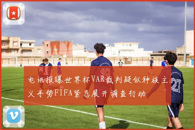 电讯报曝世界杯VAR裁判疑似种族主义手势FIFA紧急展开调查行动