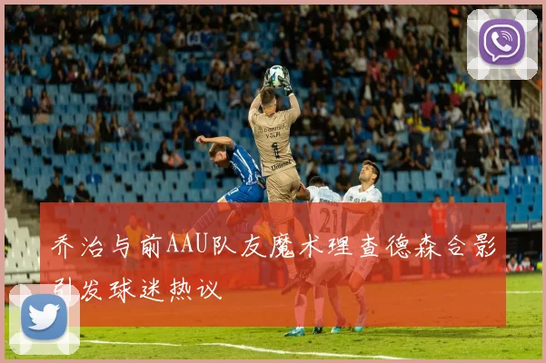乔治与前AAU队友魔术理查德森合影引发球迷热议