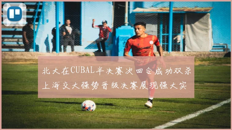 北大在CUBAL半决赛次回合成功双杀上海交大强势晋级决赛展现强大实力