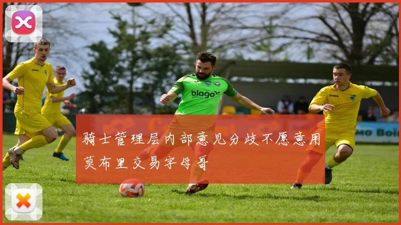 骑士管理层内部意见分歧不愿意用莫布里交易字母哥