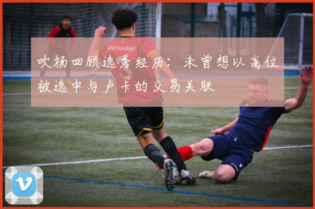 吹杨回顾选秀经历：未曾想以高位被选中与卢卡的交易关联