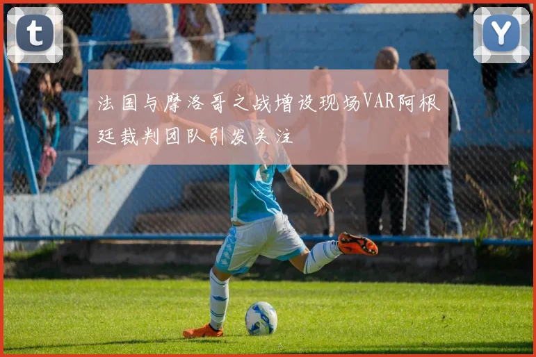 法国与摩洛哥之战增设现场VAR阿根廷裁判团队引发关注