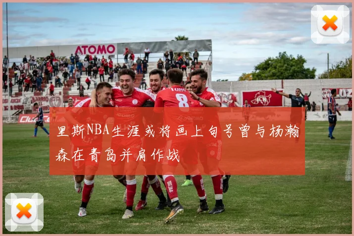 里斯NBA生涯或将画上句号曾与杨瀚森在青岛并肩作战