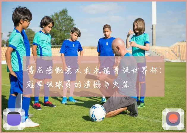 博尼感慨意大利未能晋级世界杯：冠军级球员的遗憾与失落