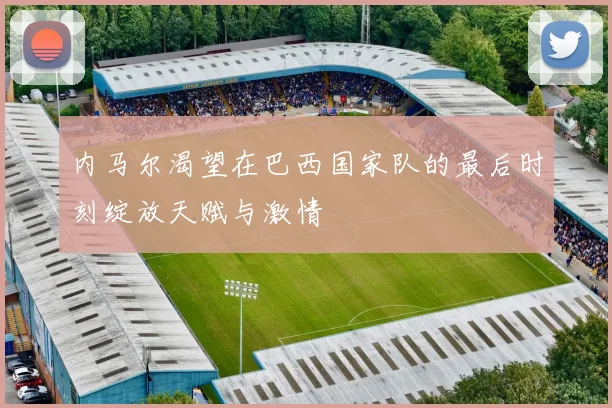 内马尔渴望在巴西国家队的最后时刻绽放天赋与激情