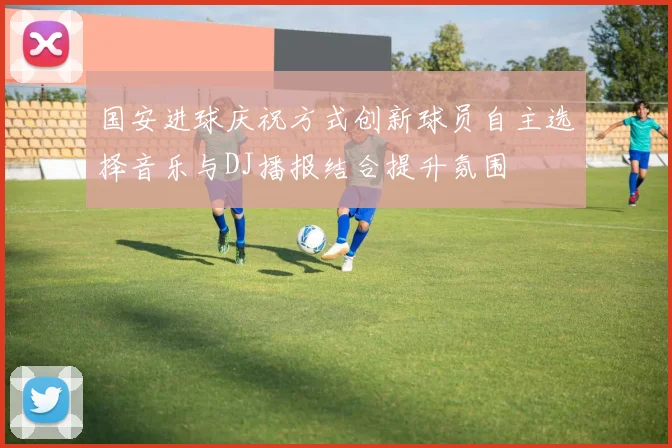 国安进球庆祝方式创新球员自主选择音乐与DJ播报结合提升氛围